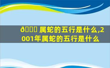 🕊 属蛇的五行是什么,2001年属蛇的五行是什么